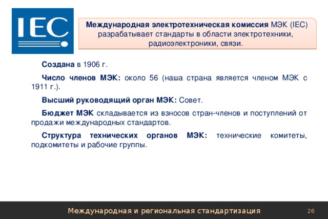  Международная электротехническая комиссия МЭК (IЕС)  разрабатывает стандарты в области электротехники,  радиоэлектроники, связи. Создана в 1906 г. Число членов МЭК: около 56 (наша страна является членом МЭК с 1911 г.). Высший руководящий орган МЭК: Совет. Бюджет МЭК складывается из взносов стран-членов и поступлений от продажи международных стандартов. Структура технических органов МЭК: технические комитеты, подкомитеты и рабочие группы. Международная и региональная стандартизация 