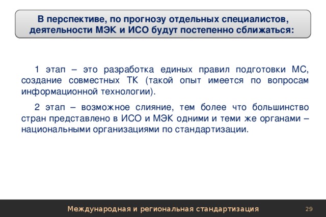 В перспективе, по прогнозу отдельных специалистов, деятельности МЭК и ИСО будут постепенно сближаться: 1 этап – это разработка единых правил подготовки МС, создание совместных ТК (такой опыт имеется по вопросам информационной технологии). 2 этап – возможное слияние, тем более что большинство стран представлено в ИСО и МЭК одними и теми же органами – национальными организациями по стандартизации. Международная и региональная стандартизация 