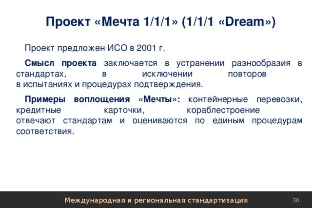 Проект «Мечта 1/1/1» (1/1/1 «Dream») Проект предложен ИСО в 2001 г. Смысл проекта заключается в устранении разнообразия в стандартах, в исключении повторов  в испытаниях и процедурах подтверждения. Примеры воплощения «Мечты»: контейнерные перевозки, кредитные карточки, кораблестроение  отвечают стандартам и оцениваются по единым процедурам соответствия. Международная и региональная стандартизация 