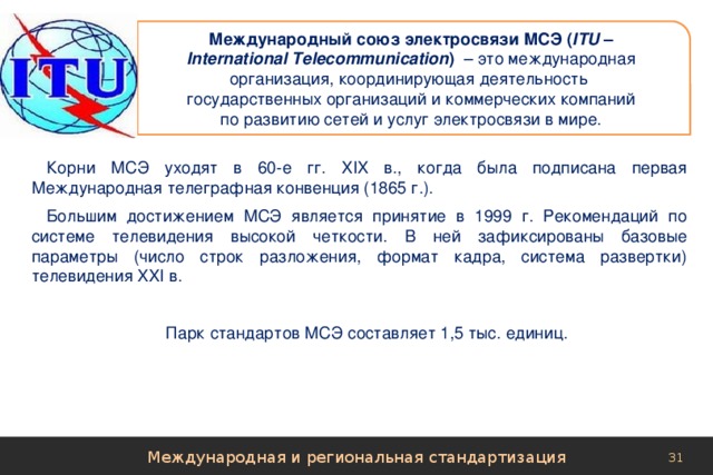 Международный союз электросвязи МСЭ ( ITU –  International Telecommunication ) – это международная организация, координирующая деятельность государственных организаций и коммерческих компаний  по развитию сетей и услуг электросвязи в мире. Корни МСЭ уходят в 60-е гг. XIX в., когда была подписана первая Международная телеграфная конвенция (1865 г.). Большим достижением МСЭ является принятие в 1999 г. Рекомендаций по системе телевидения высокой четкости. В ней зафиксированы базовые параметры (число строк разложения, формат кадра, система развертки) телевидения XXI в. Парк стандартов МСЭ составляет 1,5 тыс. единиц. Международная и региональная стандартизация 