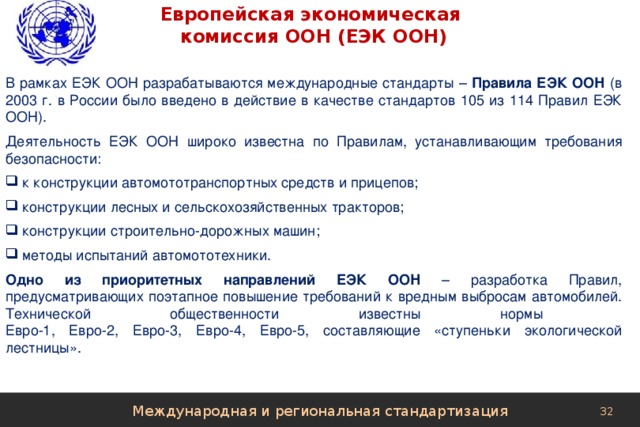 Европейская экономическая  комиссия ООН (ЕЭК ООН) В рамках ЕЭК ООН разрабатываются международные стандарты – Правила ЕЭК ООН (в 2003 г. в России было введено в действие в качестве стандартов 105 из 114 Правил ЕЭК ООН). Деятельность ЕЭК ООН широко известна по Правилам, устанавливающим требования безопасности:  к конструкции автомототранспортных средств и прицепов;  конструкции лесных и сельскохозяйственных тракторов;  конструкции строительно-дорожных машин;  методы испытаний автомототехники. Одно из приоритетных направлений ЕЭК ООН – разработка Правил, предусматривающих поэтапное повышение требований к вредным выбросам автомобилей. Технической общественности известны нормы  Евро-1, Евро-2, Евро-3, Евро-4, Евро-5, составляющие «ступеньки экологической лестницы». Международная и региональная стандартизация 