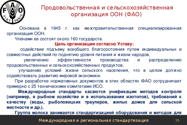  Продовольственная и сельскохозяйственная организация ООН (ФАО)  Основана в 1945 г. как межправительственная специализированная организация ООН. Членами ее состоят около 160 государств. Цель организации согласно Уставу:  содействие подъему всеобщего благосостояния путем индивидуальных и совместных действий по поднятию уровня питания и жизни народов,  увеличению эффективности производства и распределению продовольственных и сельскохозяйственных продуктов,  улучшению условий жизни сельского населения, что в целом должно содействовать развитию мировой экономики. При разработке нормативных документов в этих областях ФАО сотрудничает примерно с 25 техническими комитетами ИСО.  Международные стандарты касаются унификации методов контроля (например, в рыбном хозяйстве и в использовании изотопов), требований к качеству (воды, рыболовецких траулеров, жилых домов для сельской местности и др.). Группа молока занимается стандартизацией оборудования и методов для переработки молока. Международная и региональная стандартизация 