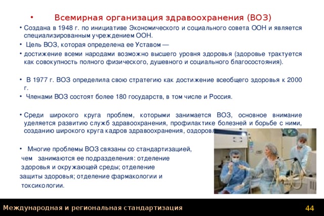 Всемирная организация здравоохранения (ВОЗ) Создана в 1948 г. по инициативе Экономического и социального совета ООН и является специализированным учреждением ООН.  Цель ВОЗ, которая определена ее Уставом — достижение всеми народами возможно высшего уровня здоровья (здоровье трактуется как совокупность полного физического, душевного и социального благосостояния).  В 1977 г. ВОЗ определила свою стратегию как достижение всеобщего здоровья к 2000 г.  Членами ВОЗ состоят более 180 государств, в том числе и Россия. Среди широкого круга проблем, которыми занимается ВОЗ, основное внимание уделяется развитию служб здравоохранения, профилактике болезней и борьбе с ними, созданию широкого круга кадров здравоохранения, оздоровлению окружающей среды.  Многие проблемы ВОЗ связаны со стандартизацией,  чем занимаются ее подразделения: отделение  здоровья и окружающей среды; отделение защиты здоровья; отделение фармакологии и  токсикологии. Международная и региональная стандартизация 44 