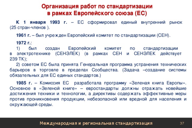 Организация работ по стандартизации в рамках Европейского союза (ЕС) К 1 января 1993 г. – ЕС сформировал единый внутренний рынок  (25 стран-членов ). 1961 г. – был учрежден Европейский комитет по стандартизации (СЕН). 1972 г. : 1) был создан Европейский комитет по стандартизации  в электротехнике (СЕНЭЛЕК) (в рамках СЕН и СЕНЭЛЕК действует  239 ТК); 2) советом ЕС была принята Генеральная программа устранения технических барьеров в торговле в пределах Сообщества. (Задача –создание системы обязательных для ЕС единых стандартов.) 1985 г. – Комиссия ЕС разработала программу «Зеленая книга Европы». Основное в «Зеленой книге» – евростандарты должны отражать новейшие достижения техники и технологии, а директивы содержать эффективные меры против проникновения продукции, небезопасной или вредной для населения и окружающей среды. Международная и региональная стандартизация 