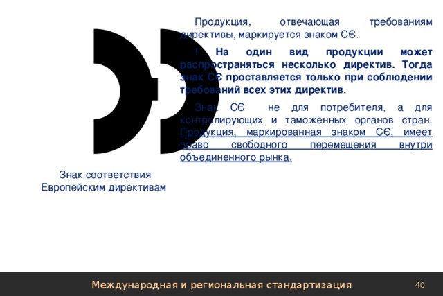 Продукция, отвечающая требованиям директивы, маркируется знаком СЄ. ! На один вид продукции может распространяться несколько директив. Тогда знак СЄ проставляется только при соблюдении требований всех этих директив. Знак СЄ не для потребителя, а для контролирующих и таможенных органов стран. Продукция, маркированная знаком СЄ, имеет право свободного перемещения внутри объединенного рынка. Знак соответствия Европейским директивам Международная и региональная стандартизация 