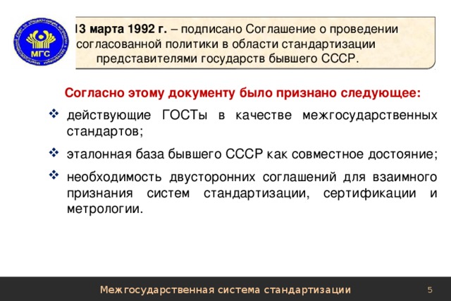 13 марта 1992 г. – подписано Соглашение о проведении  согласованной политики в области стандартизации  представителями государств бывшего СССР. Согласно этому документу было признано следующее: действующие ГОСТы в качестве межгосударственных стандартов; эталонная база бывшего СССР как совместное достояние; необходимость двусторонних соглашений для взаимного признания систем стандартизации, сертификации и метрологии. Межгосударственная система стандартизации 
