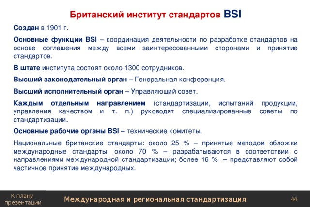 Британский институт стандартов BSI Создан в 1901 г. Основные функции BSI – координация деятельности по разработке стандартов на основе соглашения между всеми заинтересованными сторонами и принятие стандартов. В штате института состоят около 1300 сотрудников. Высший законодательный орган – Генеральная конференция. Высший исполнительный орган – Управляющий совет. Каждым отдельным направлением (стандартизации, испытаний продукции, управления качеством и т. п.) руководят специализированные советы по стандартизации. Основные рабочие органы BSI – технические комитеты. Национальные британские стандарты: около 25 % – принятые методом обложки международные стандарты; около 70 % – разрабатываются в соответствии с направлениями международной стандартизации; более 16 % – представляют собой частичное принятие международных. К плану презентации Международная и региональная стандартизация 