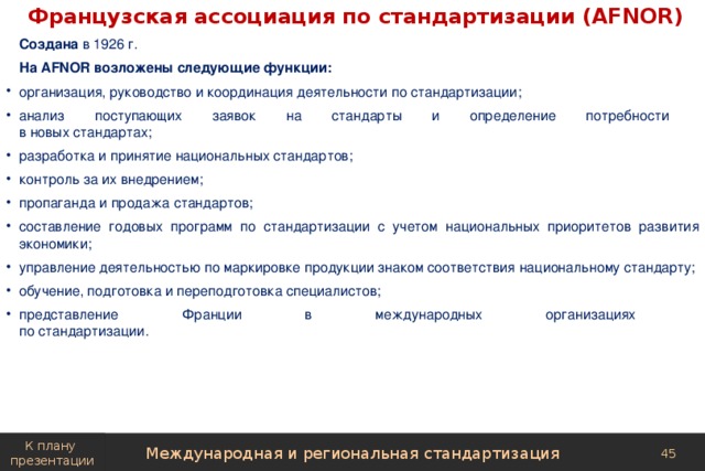 Французская ассоциация по стандартизации (AFNOR)  Создана в 1926 г. На AFNOR возложены следующие функции: организация, руководство и координация деятельности по стандартизации; анализ поступающих заявок на стандарты и определение потребности  в новых стандартах; разработка и принятие национальных стандартов; контроль за их внедрением; пропаганда и продажа стандартов; составление годовых программ по стандартизации с учетом национальных приоритетов развития экономики; управление деятельностью по маркировке продукции знаком соответствия национальному стандарту; обучение, подготовка и переподготовка специалистов; представление Франции в международных организациях  по стандартизации. К плану презентации Международная и региональная стандартизация 