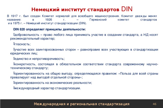 Немецкий институт стандартов  DIN В 1917 г. был создан Комитет нормалей для всеобщего машиностроения. Комитет дважды менял название: в 1926 г. – Германский комитет стандартов  и в 1975 г. – Немецкий институт стандартизации (DIN). DIN 820 определяет принципы деятельности: добровольность – право любого лица принимать участие в создании стандарта, а НД носят рекомендательный характер; гласность; участие всех заинтересованных сторон – равноправие всех участвующих в стандартизации юридических лиц; единство и непротиворечивость; конкретность, состоящая в обязательном соответствии стандарта современному научно-техническому стандарту; ориентированность на общую выгоду, определяющаяся правилом: «Польза для всей страны превалирует над выгодой отдельной стороны»; ориентированность на экономические реальности; международный характер стандартизации. Международная и региональная стандартизация 