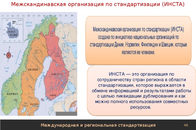 Межскандинавская организация по стандартизации (ИНСТА) ИНСТА — это организация по сотрудничеству стран региона в области стандартизации, которое выражается в обмене информацией и результатами работы с целью ликвидации дублирования и как можно полного использования совместных ресурсов. Международная и региональная стандартизация 