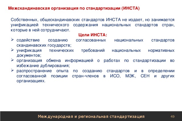 Межскандинавская организация по стандартизации (ИНСТА) Собственных, общескандинавских стандартов ИНСТА не издает, но занимается унификацией технического содержания национальных стандартов стран, которые в ней сотрудничают. Цели ИНСТА: содействие созданию согласованных национальных стандартов скандинавских государств; унификация технических требований национальных нормативных документов; организация обмена информацией о работах по стандартизации во избежание дублирования; распространение опыта по созданию стандартов и в определении согласованной позиции стран-членов в ИСО, МЭК, СЕН и других организациях. Международная и региональная стандартизация 