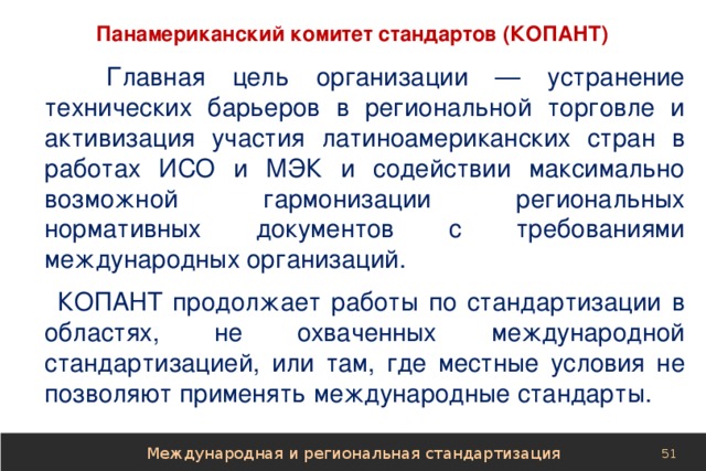 Панамериканский комитет стандартов (КОПАНТ)  Главная цель организации — устранение технических барьеров в региональной торговле и активизация участия латиноамериканских стран в работах ИСО и МЭК и содействии максимально возможной гармонизации региональных нормативных документов с требованиями международных организаций. КОПАНТ продолжает работы по стандартизации в областях, не охваченных международной стандартизацией, или там, где местные условия не позволяют применять международные стандарты. Международная и региональная стандартизация 