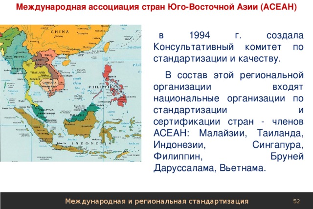 Международная ассоциация стран Юго-Восточной Азии (АСЕАН) в 1994 г. создала Консультативный комитет по стандартизации и качеству.  В состав этой региональной организации входят национальные организации по стандартизации и сертификации стран - членов АСЕАН: Малайзии, Таиланда, Индонезии, Сингапура, Филиппин, Бруней Даруссалама, Вьетнама. Международная и региональная стандартизация 