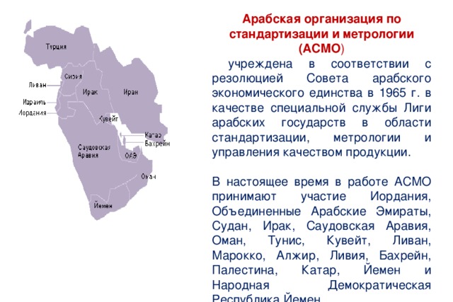 Арабская организация по стандартизации и метрологии (АСМО )  учреждена в соответствии с резолюцией Совета арабского экономического единства в 1965 г. в качестве специальной службы Лиги арабских государств в области стандартизации, метрологии и управления качеством продукции. В настоящее время в работе АСМО принимают участие Иордания, Объединенные Арабские Эмираты, Судан, Ирак, Саудовская Аравия, Оман, Тунис, Кувейт, Ливан, Марокко, Алжир, Ливия, Бахрейн, Палестина, Катар, Йемен и Народная Демократическая Республика Йемен. 
