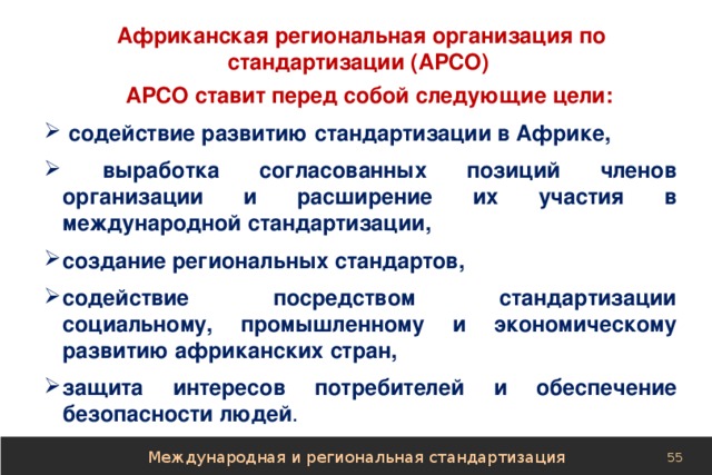  Африканская региональная организация по стандартизации (АРСО) АРСО ставит перед собой следующие цели:  содействие развитию стандартизации в Африке,  выработка согласованных позиций членов организации и расширение их участия в международной стандартизации, создание региональных стандартов, содействие посредством стандартизации социальному, промышленному и экономическому развитию африканских стран, защита интересов потребителей и обеспечение безопасности людей . Международная и региональная стандартизация 