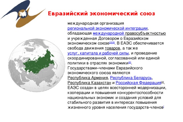 Евразийский экономический союз международная организация региональной экономической интеграции , обладающая международной правосубъектностью и учрежденная Договором о Евразийском экономическом союзе [2][3] . В ЕАЭС обеспечивается свобода движения товаров , а также услуг, капитала и рабочей силы , и проведение скоординированной, согласованной или единой политики в отраслях экономики [2] . Государствами–членами Евразийского экономического союза являются Республика Армения , Республика Беларусь , Республика Казахстан и Российская Федерация [2] . ЕАЭС создан в целях всесторонней модернизации, кооперации и повышения конкурентоспособности национальных экономик и создания условий для стабильного развития в интересах повышения жизненного уровня населения государств-членов [ 