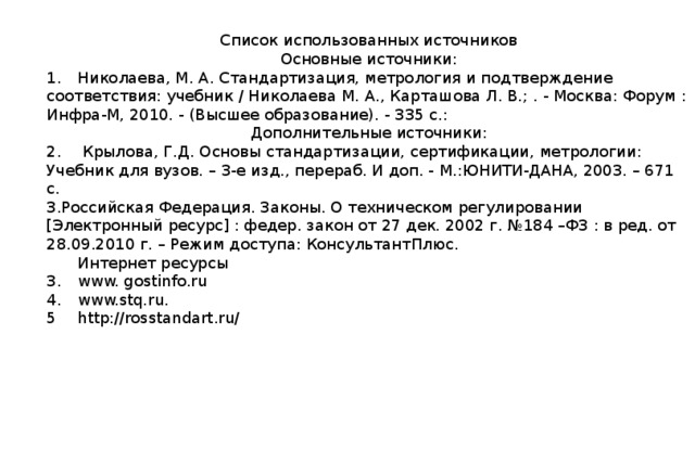 Список использованных источников Основные источники: 1.  Николаева, М. А. Стандартизация, метрология и подтверждение соответствия: учебник / Николаева М. А., Карташова Л. В.; . - Москва: Форум : Инфра-М, 2010. - (Высшее образование). - 335 с.: Дополнительные источники: 2.  Крылова, Г.Д. Основы стандартизации, сертификации, метрологии: Учебник для вузов. – 3-е изд., перераб. И доп. - М.:ЮНИТИ-ДАНА, 2003. – 671 с. 3.Российская Федерация. Законы. О техническом регулировании [Электронный ресурс] : федер. закон от 27 дек. 2002 г. №184 –ФЗ : в ред. от 28.09.2010 г. – Режим доступа: КонсультантПлюс.  Интернет ресурсы 3.  www. gostinfo.ru 4.  www.stq.ru. 5  http://rosstandart.ru/ 