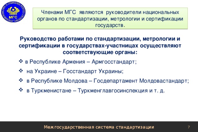Членами МГС являются руководители национальных органов по стандартизации, метрологии и сертификации государств . Руководство работами по стандартизации, метрологии и сертификации в государствах-участницах осуществляют соответствующие органы: в Республике Армения – Армгосстандарт;  на Украине – Госстандарт Украины;  в Республике Молдова – Госдепартамент Молдовастандарт;  в Туркменистане – Туркменглавгосинспекция и т. д. Межгосударственная система стандартизации 