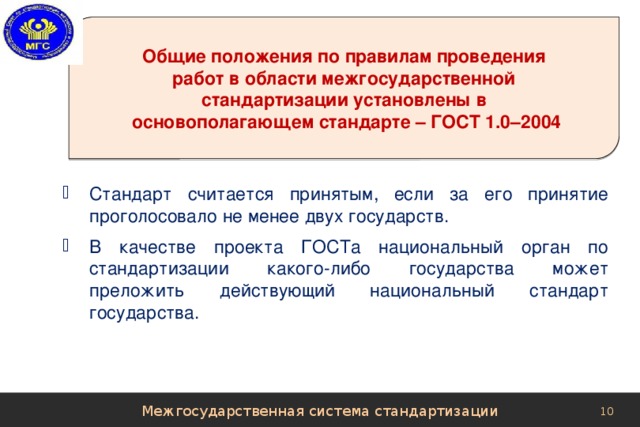 Общие положения по правилам проведения  работ в области межгосударственной стандартизации установлены в  основополагающем стандарте – ГОСТ 1.0–2004 Стандарт считается принятым, если за его принятие проголосовало не менее двух государств. В качестве проекта ГОСТа национальный орган по стандартизации какого-либо государства может преложить действующий национальный стандарт государства. Межгосударственная система стандартизации 