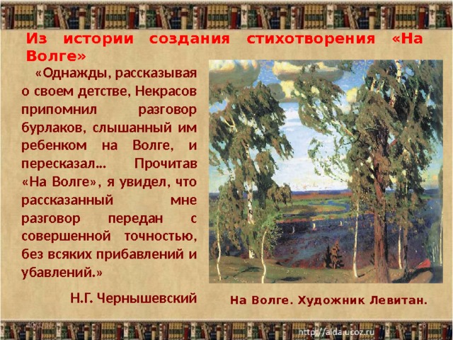 Из истории создания стихотворения «На Волге»  «Однажды, рассказывая о своем детстве, Некрасов припомнил разговор бурлаков, слышанный им ребенком на Волге, и пересказал… Прочитав «На Волге», я увидел, что рассказанный мне разговор передан с совершенной точностью, без всяких прибавлений и убавлений.» Н.Г. Чернышевский  На Волге. Художник Левитан. 10/1/16  