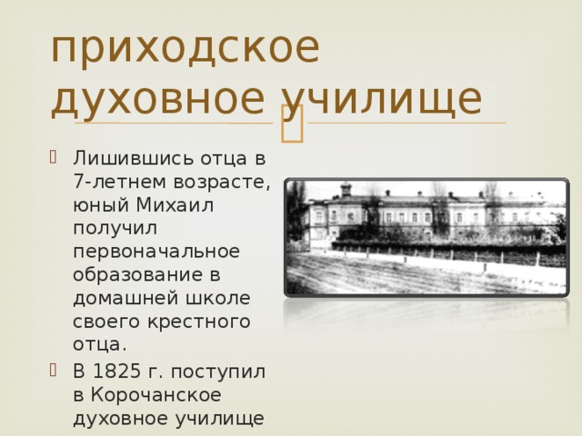 приходское духовное училище Лишившись отца в 7-летнем возрасте, юный Михаил получил первоначальное образование в домашней школе своего крестного отца. В 1825 г. поступил в Корочанское духовное училище 
