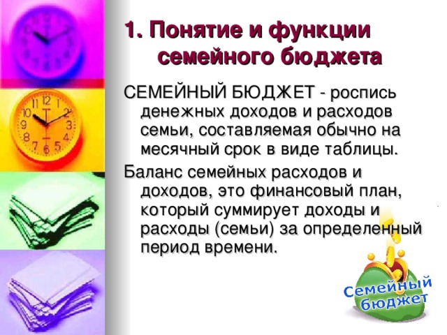 1. Понятие и функции семейного бюджета СЕМЕЙНЫЙ БЮДЖЕТ - роспись денежных доходов и расходов семьи, составляемая обычно на месячный срок в виде таблицы. Баланс семейных расходов и доходов, это финансовый план, который суммирует доходы и расходы (семьи) за определенный период времени. 