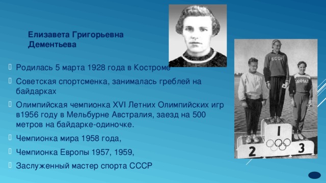 Елизавета Григорьевна  Дементьева Родилась 5 марта 1928 года в Костроме Советская спортсменка, занималась греблей на байдарках Олимпийская чемпионка XVI Летних Олимпийских игр в1956 году в Мельбурне Австралия, заезд на 500 метров на байдарке-одиночке. Чемпионка мира 1958 года, Чемпионка Европы 1957, 1959, Заслуженный мастер спорта СССР 