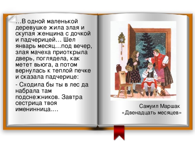  … В одной маленькой деревушке жила злая и скупая женщина с дочкой и падчерицей… Шел январь месяц…под вечер, злая мачеха приоткрыла дверь, поглядела, как метет вьюга, а потом вернулась к теплой печке и сказала падчерице:  - Сходила бы ты в лес да набрала там подснежников. Завтра сестрица твоя именинница.… Проверьте себя. Самуил Маршак «Двенадцать месяцев» 