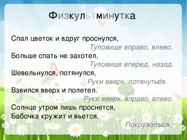 Ф из к у л ьт м ин у тк а Спал цветок и вдруг проснулся,  Туловище вправо, влево. Больше спать не захотел,  Туловище вперед, назад. Шевельнулся, потянулся,  Руки вверх, потянуться. Взвился вверх и полетел.  Руки вверх, вправо, влево. Солнце утром лишь проснется, Бабочка кружит и вьется.  Покружиться. 