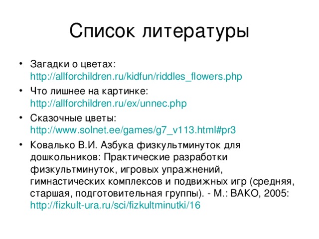 Загадки о цветах: http://allforchildren.ru/kidfun/riddles_flowers.php Что лишнее на картинке: http://allforchildren.ru/ex/unnec.php Сказочные цветы: http://www.solnet.ee/games/g7_v113.html#pr3  Ковалько В.И. Азбука физкультминуток для дошкольников: Практические разработки физкультминуток, игровых упражнений, гимнастических комплексов и подвижных игр (средняя, старшая, подготовительная группы). - М.: ВАКО, 2005: http:// fizkult-ura.ru / sci / fizkultminutki /16 
