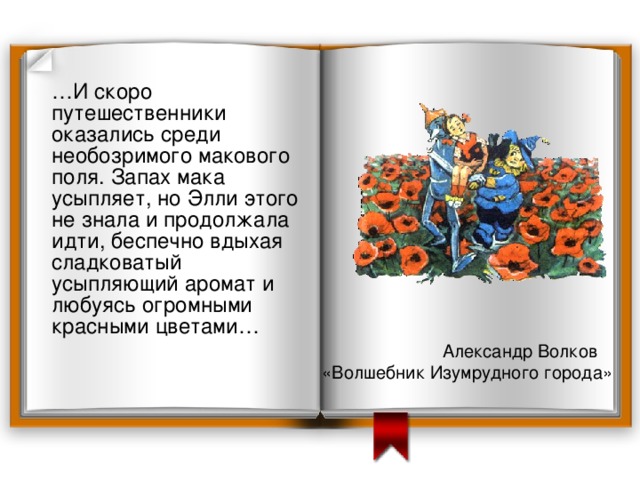  … И скоро путешественники оказались среди необозримого макового поля. Запах мака усыпляет, но Элли этого не знала и продолжала идти, беспечно вдыхая сладковатый усыпляющий аромат и любуясь огромными красными цветами… Александр Волков «Волшебник Изумрудного города» 