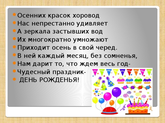 Осенних красок хоровод Нас непрестанно удивляет А зеркала застывших вод Их многократно умножают Приходит осень в свой черед. В ней каждый месяц, без сомненья, Нам дарит то, что ждем весь год- Чудесный праздник-  ДЕНЬ РОЖДЕНЬЯ! 