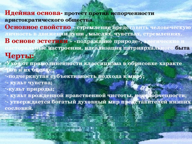 Идейная основа- протест против испорченности аристократического общества . Основное свойство  – стремление представить человеческую личность в движении души , мыслях, чувствах, стремлениях. В основе эстетики – «подражание природе», элегические и пасторальные настроения, идеализация патриархального быта Черты: Уход от прямолинейности классицизма в обрисовке характе ров и их оценке; -подчеркнутая субъективность подхода к миру; - культ чувства; -культ природы; - культ врожденной нравственной чистоты, неиспорченности; - утверждается богатый духовный мир представителей низших сословий. - 