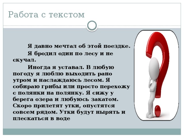 Работа с текстом  Я давно мечтал об этой поездке.  Я бродил один по лесу и не скучал.  Иногда я уставал. В любую погоду я люблю выходить рано утром и наслаждаюсь лесом. Я собираю грибы или просто перехожу с полянки на полянку. Я сижу у берега озера и любуюсь закатом. Скоро прилетят утки, опустятся совсем рядом. Утки будут нырять и плескаться в воде 