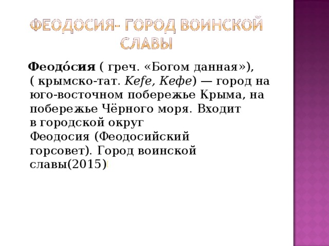  Феодо́сия  ( греч. «Богом данная»),( крымско-тат.  Kefe, Кефе ) — город на юго-восточном побережье Крыма, на побережье Чёрного моря. Входит в городской округ Феодосия (Феодосийский горсовет). Город воинской славы(2015) [ 
