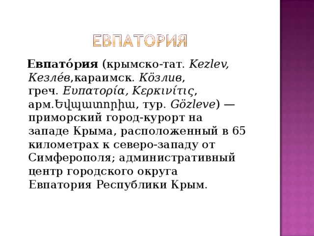  Евпато́рия  (крымско-тат.  Kezlev, Кезле́в ,караимск.  Кӧзлив , греч.  Ευπατορία, Κερκινίτις , арм.Եվպատորիա, тур.  Gözleve ) — приморский город-курорт на западе Крыма, расположенный в 65 километрах к северо-западу от Симферополя; административный центр городского округа Евпатория Республики Крым. 
