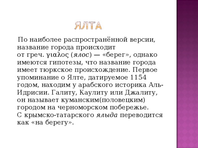  По наиболее распространённой версии, название города происходит от греч. γιαλος ( ялос ) — «берег», однако имеются гипотезы, что название города имеет тюркское происхождение. Первое упоминание о Ялте, датируемое 1154 годом, находим у арабского историка Аль-Идрисии. Галиту, Каулиту или Джалиту, он называет куманским(половецким) городом на черноморском побережье. С крымско-татарского  ялыда  переводится как «на берегу». 