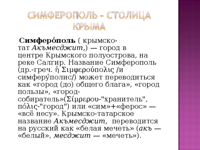  Симферо́поль  ( крымско- тат  Акъмесджит, ) — город в центре Крымского полуострова, на реке Салгир. Название Симферополь (др.-греч. ἡ Σιμφερούπολις /и симферу́полис/) может переводиться как «город (до) общего блага», «город пользы», «город-собиратель»(Σίμρερου-