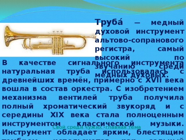 Труба́ — медный духовой инструмент альтово-сопранового регистра, самый высокий по звучанию среди медных духовых. В качестве сигнального инструмента натуральная труба использовалась с древнейших времён, примерно с XVII века вошла в состав оркестра. С изобретением механизма вентилей труба получила полный хроматический звукоряд и с середины XIX века стала полноценным инструментом классической музыки. Инструмент обладает ярким, блестящим тембром, используется как сольный инструмент, в симфоническом и духовом оркестрах, а также в джазе и других жанрах. Свой среди чужих -главная тема 