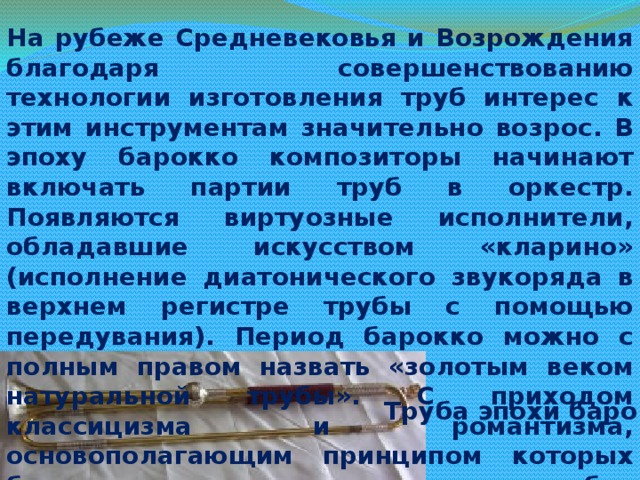 На рубеже Средневековья и Возрождения благодаря совершенствованию технологии изготовления труб интерес к этим инструментам значительно возрос. В эпоху барокко композиторы начинают включать партии труб в оркестр. Появляются виртуозные исполнители, обладавшие искусством «кларино» (исполнение диатонического звукоряда в верхнем регистре трубы с помощью передувания). Период барокко можно с полным правом назвать «золотым веком натуральной трубы». С приходом классицизма и романтизма, основополагающим принципом которых был мелодизм, натуральные трубы, неспособные исполнять мелодические линии, уходят на второй план и в оркестрах употребляются лишь в tutti для исполнения основных ступеней звукоряда. Труба эпохи барокко 