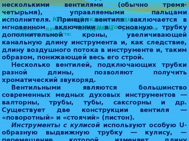 Вентильные инструменты обладают несколькими вентилями (обычно тремя-четырьмя), управляемыми пальцами исполнителя. Принцип вентиля заключается в мгновенном включении в основную трубку дополнительной кроны, увеличивающей канальную длину инструмента и, как следствие, длину воздушного потока в инструменте и, таким образом, понижающей весь его строй. Несколько вентилей, подключающих трубки разной длины, позволяют получить хроматический звукоряд. Вентильными являются большинство современных медных духовых инструментов ― валторны, трубы, тубы, саксгорны и др. Существует две конструкции вентиля ― «поворотный» и «стоячий» (пистон). Инструменты с кулисой используют особую U-образную выдвижную трубку ― кулису, — перемещение которой изменяет длину проходящего через канал потока воздуха, таким образом понижая или повышая извлекаемые звуки. Основной классический кулисный медный духовой инструмент ― тромбон. Классификация медных инструментов Медные духовые инструменты разделяются на несколько семейств: 