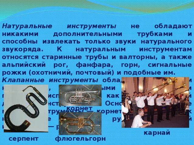 Натуральные инструменты не обладают никакими дополнительными трубками и способны извлекать только звуки натурального звукоряда. К натуральным инструментам относятся старинные трубы и валторны, а также альпийский рог, фанфара, горн, сигнальные рожки (охотничий, почтовый) и подобные им. Клапанные инструменты обладают отверстиями на корпусе, открываемыми и закрываемыми пальцами исполнителя, как на деревянный духовых инструментах. Основные клапанные медные инструменты ― корнет(цинк), серпент, к ним также относится русский народный инструмент ― рожок. корнет карнай серпент флюгельгорн 