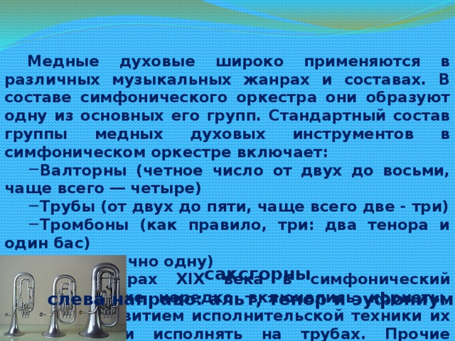 Медные духовые широко применяются в различных музыкальных жанрах и составах. В составе симфонического оркестра они образуют одну из основных его групп. Стандартный состав группы медных духовых инструментов в симфоническом оркестре включает: Валторны (четное число от двух до восьми, чаще всего ― четыре) Трубы (от двух до пяти, чаще всего две - три) Тромбоны (как правило, три: два тенора и один бас) Тубу (обычно одну) В партитурах XIX века в симфонический оркестр также нередко включались корнеты, однако с развитием исполнительской техники их партии стали исполнять на трубах. Прочие медные инструменты появляются в оркестре лишь эпизодически. саксгорны слева направо: альт, тенор и эуфониум 