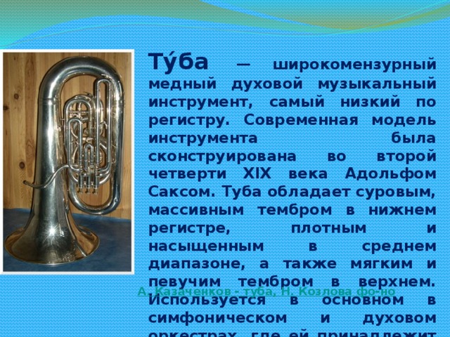 Ту́ба   — широкомензурный медный духовой музыкальный инструмент, самый низкий по регистру. Современная модель инструмента была сконструирована во второй четверти XIX века Адольфом Саксом. Туба обладает суровым, массивным тембром в нижнем регистре, плотным и насыщенным в среднем диапазоне, а также мягким и певучим тембром в верхнем. Используется в основном в симфоническом и духовом оркестрах, где ей принадлежит роль басового инструмента в группе медных духовых. Все чаще используется в джазовой, а также камерной музыке. А. Казаченков - туба, Н. Козлова фо-но 