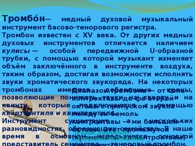 Тромбо́н — медный духовой музыкальный инструмент басово-тенорового регистра. Тромбон известен с XV века. От других медных духовых инструментов отличается наличием кулисы  — особой передвижной U-образной трубки, с помощью которой музыкант изменяет объём заключённого в инструменте воздуха, таким образом, достигая возможности исполнять звуки хроматического звукоряда. На некоторых тромбонах имеются добавочные кроны, позволяющие понижать звуки на кварту и на квинту, которые подключаются с помощью квартвентиля и квинтвентиля . Инструмент существует в нескольких разновидностях, образующих семейство. В наше время в основном используется основной представитель семейства — теноровый тромбон. Диапазон тромбона — от соль контроктавы до фа второй октавы с пропуском звуков между си-бемоль контроктавы — ми большой октавы. Этот промежуток (кроме ноты си контроктавы) заполняется при наличии квартвентиля. Gruppa_trombonov_-_Skol_zyaschie_trombony  