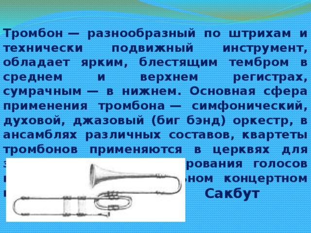 Тромбон — разнообразный по штрихам и технически подвижный инструмент, обладает ярким, блестящим тембром в среднем и верхнем регистрах, сумрачным — в нижнем. Основная сфера применения тромбона — симфонический, духовой, джазовый (биг бэнд) оркестр, в ансамблях различных составов, квартеты тромбонов применяются в церквях для замены органа и дублирования голосов певчих, а также в сольном концертном исполнительстве Сакбут 