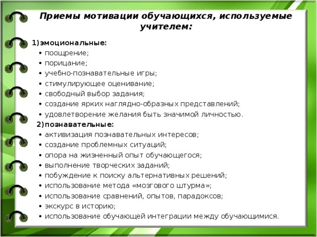 Приемы мотивации обучающихся, используемые учителем: 1)эмоциональные: • поощрение; • порицание; • учебно-познавательные игры; • стимулирующее оценивание; • свободный выбор задания; • создание ярких наглядно-образных представлений; • удовлетворение желания быть значимой личностью.  2)познавательные: • активизация познавательных интересов;  • создание проблемных ситуаций; • опора на жизненный опыт обучающегося; • выполнение творческих заданий; • побуждение к поиску альтернативных решений; • использование метода «мозгового штурма»; • использование сравнений, опытов, парадоксов; • экскурс в историю; • использование обучающей интеграции между обучающимися. 