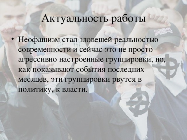 Актуальность работы Неофашизм стал зловещей реальностью современности и сейчас это не просто агрессивно настроенные группировки, но, как показывают события последних месяцев, эти группировки рвутся в политику, к власти. 