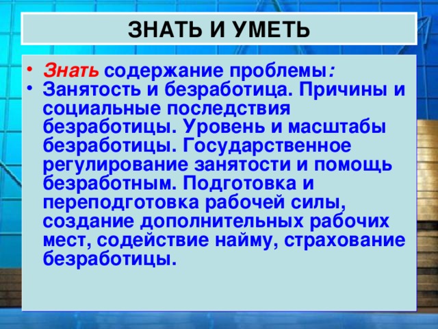 ЗНАТЬ И УМЕТЬ Знать содержание проблемы : Занятость и безработица. Причины и социальные последствия безработицы. Уровень и масштабы безработицы. Государственное регулирование занятости и помощь безработным. Подготовка и переподготовка рабочей силы, создание дополнительных рабочих мест, содействие найму, страхование безработицы. 