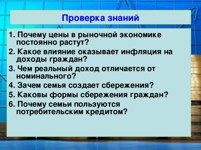 Проверка знаний 1.  Почему цены в рыночной экономике постоянно растут? 2. Какое влияние оказывает инфляция на доходы граждан? 3. Чем реальный доход отличается от номинального? 4. Зачем семья создает сбережения? 5. Каковы формы сбережения граждан? 6. Почему семьи пользуются потребительским кредитом?  
